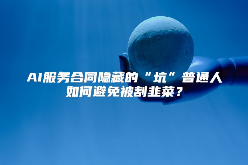 AI服务合同隐藏的“坑”普通人如何避免被割韭菜？