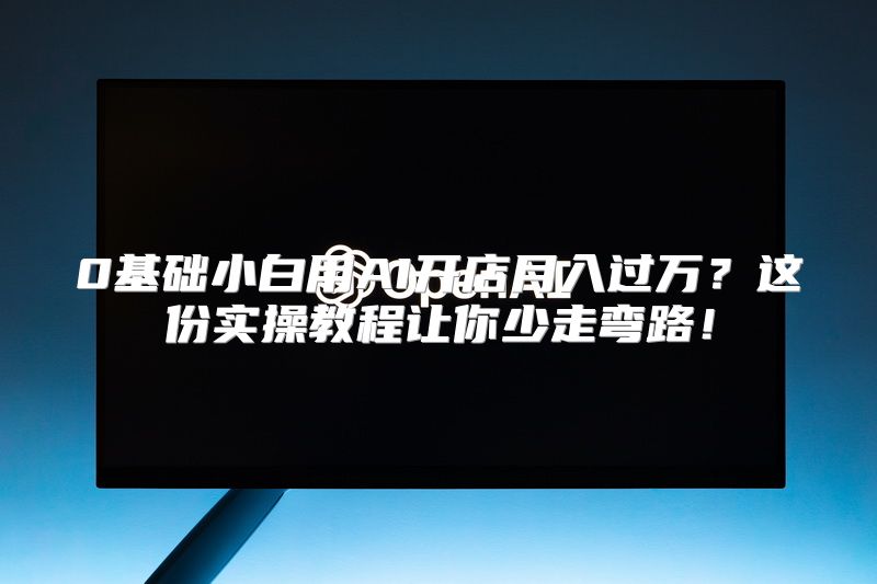 0基础小白用AI开店月入过万？这份实操教程让你少走弯路！
