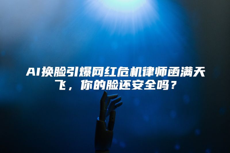 AI换脸引爆网红危机律师函满天飞，你的脸还安全吗？
