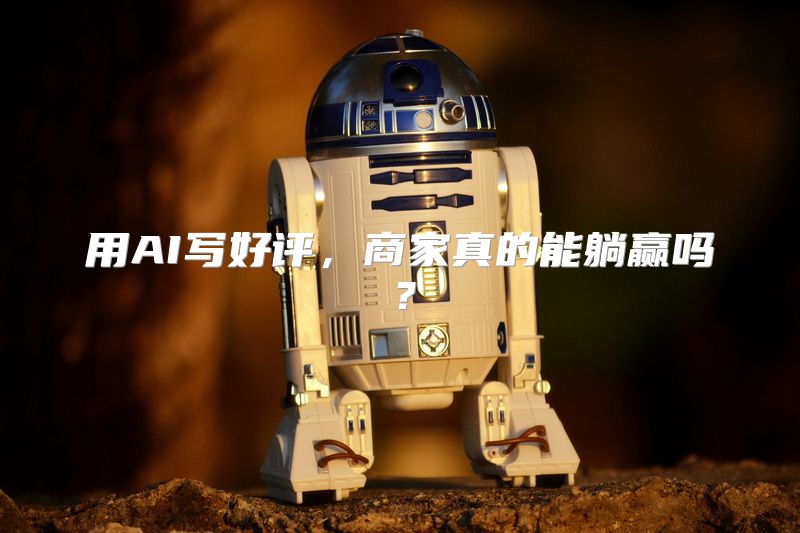 用AI写好评，商家真的能躺赢吗？