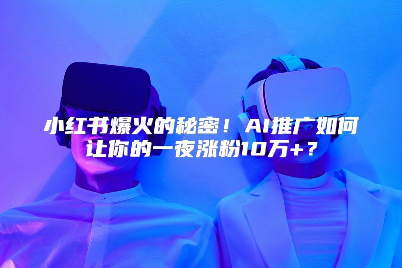 小红书爆火的秘密！AI推广如何让你的一夜涨粉10万+？