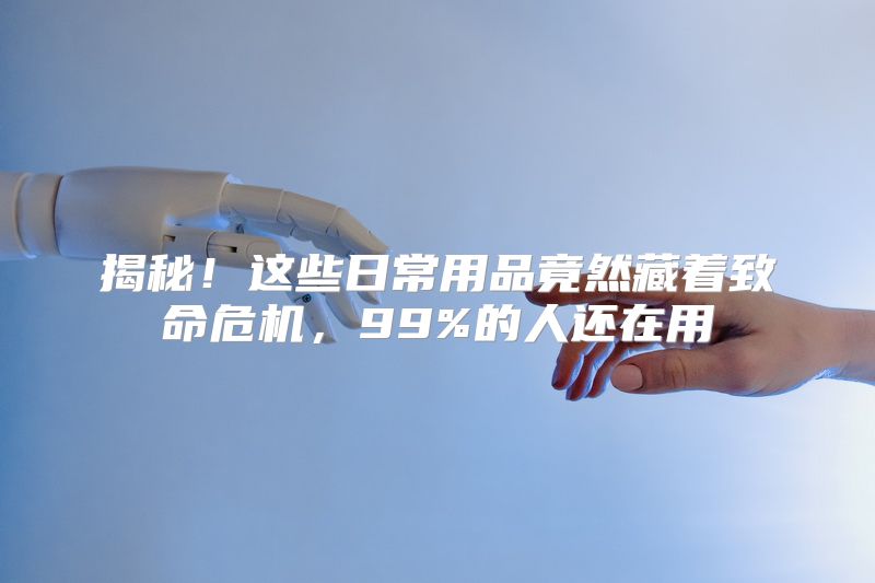 揭秘！这些日常用品竟然藏着致命危机，99%的人还在用