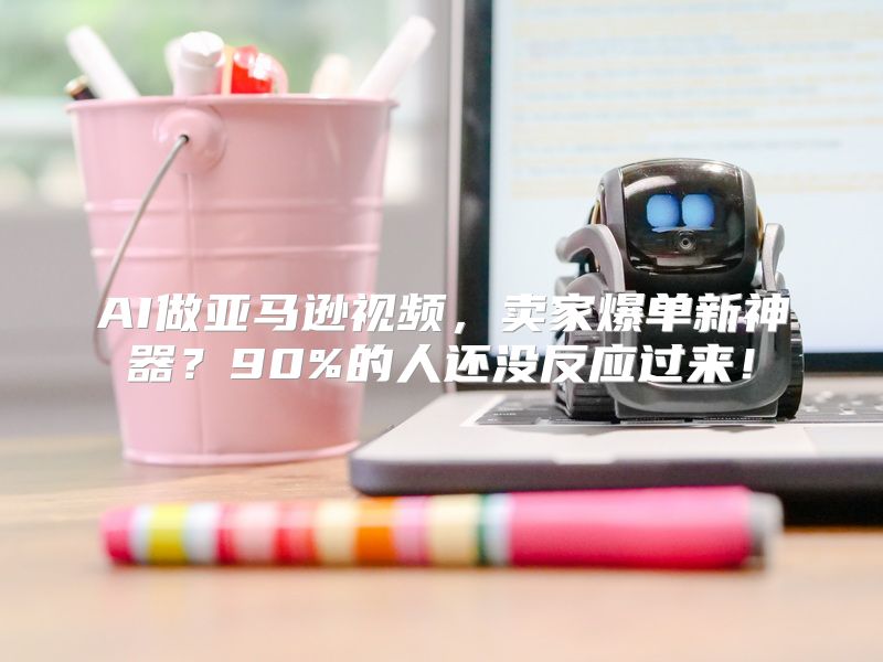 AI做亚马逊视频，卖家爆单新神器？90%的人还没反应过来！