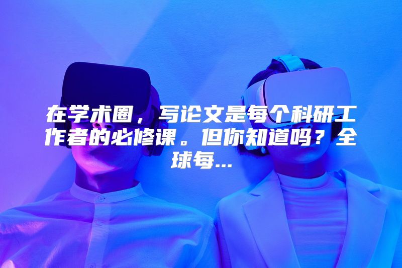 在学术圈，写论文是每个科研工作者的必修课。但你知道吗？全球每...