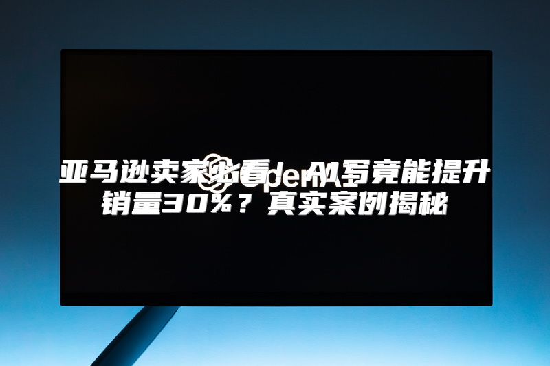 亚马逊卖家必看！AI写竟能提升销量30%？真实案例揭秘