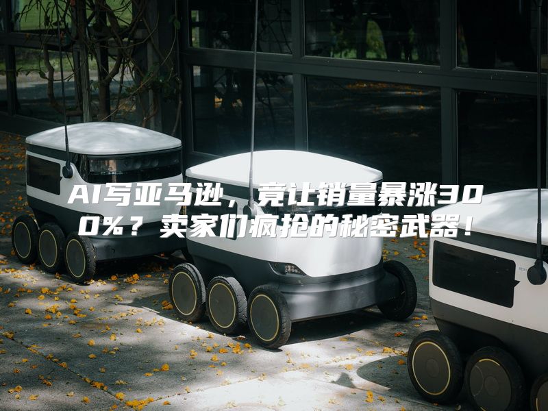 AI写亚马逊，竟让销量暴涨300%？卖家们疯抢的秘密武器！