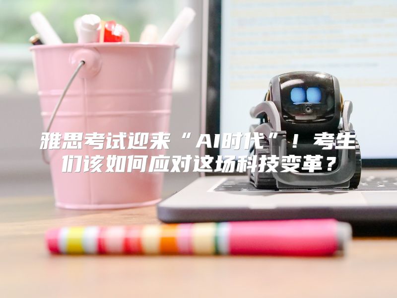 雅思考试迎来“AI时代”！考生们该如何应对这场科技变革？