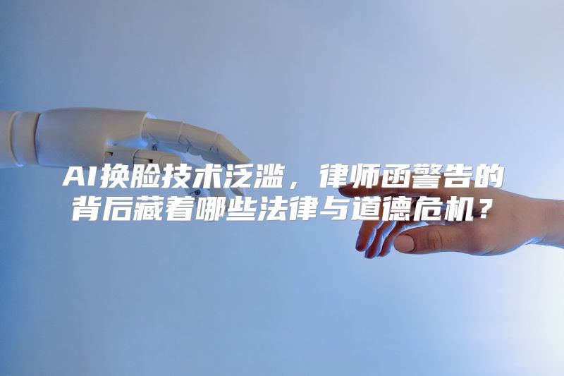 AI换脸技术泛滥，律师函警告的背后藏着哪些法律与道德危机？