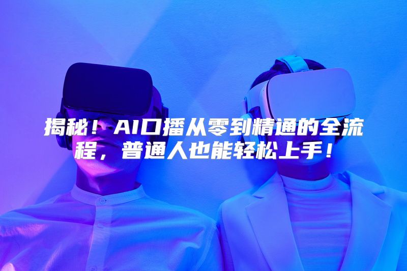 揭秘！AI口播从零到精通的全流程，普通人也能轻松上手！