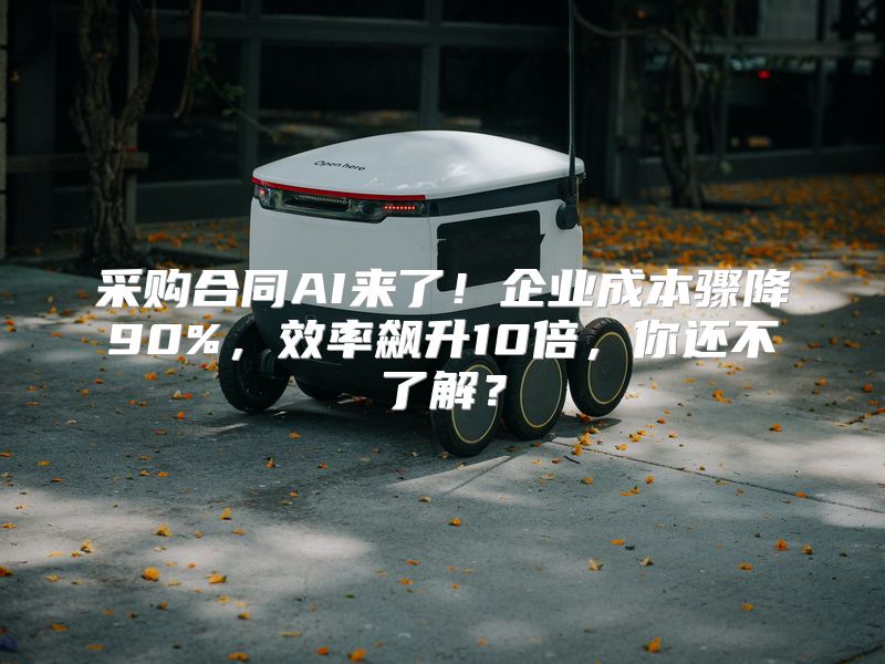 采购合同AI来了！企业成本骤降90%，效率飙升10倍，你还不了解？