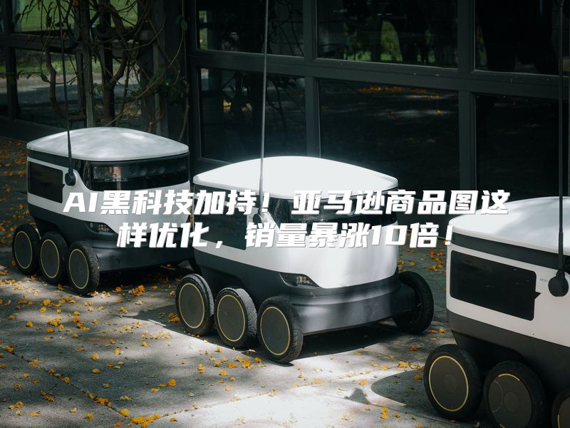 AI黑科技加持！亚马逊商品图这样优化，销量暴涨10倍！