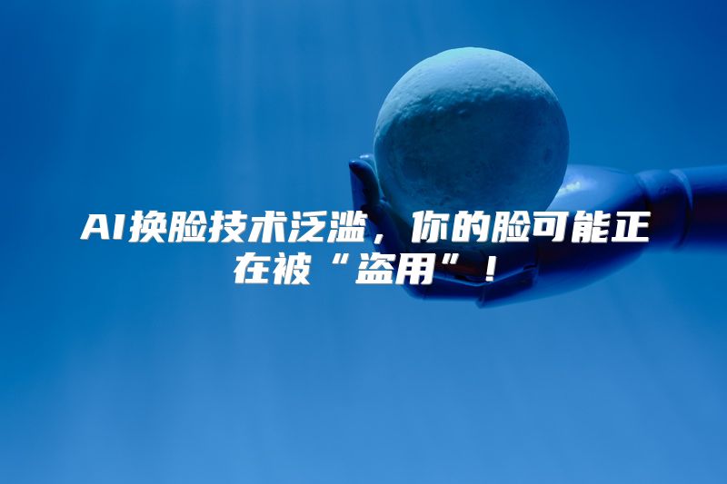 AI换脸技术泛滥，你的脸可能正在被“盗用”！