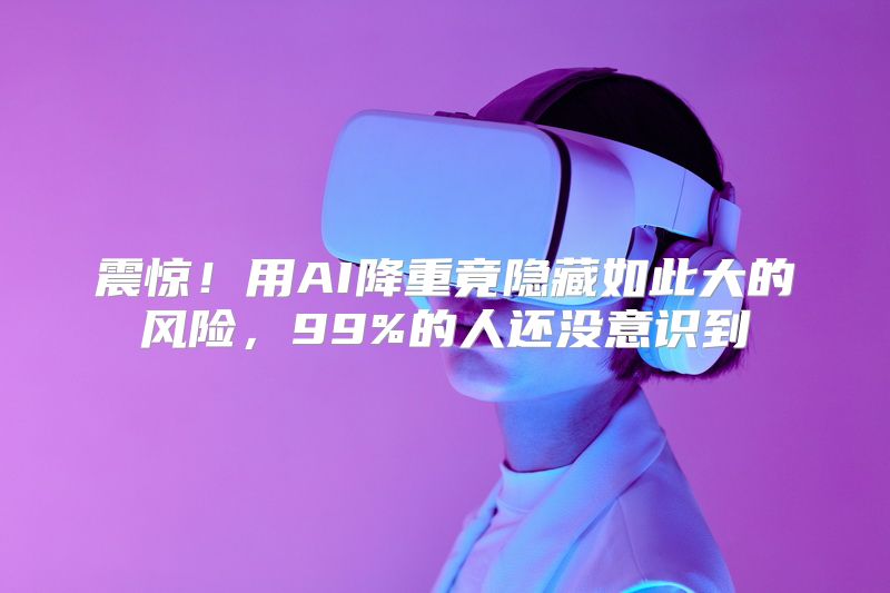 震惊！用AI降重竟隐藏如此大的风险，99%的人还没意识到
