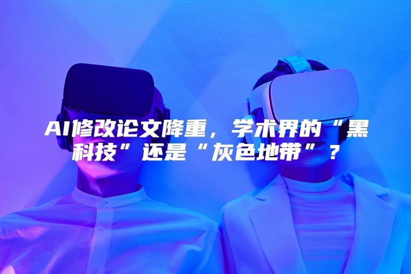 AI修改论文降重，学术界的“黑科技”还是“灰色地带”？