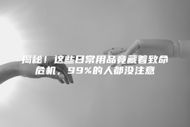揭秘！这些日常用品竟藏着致命危机，99%的人都没注意