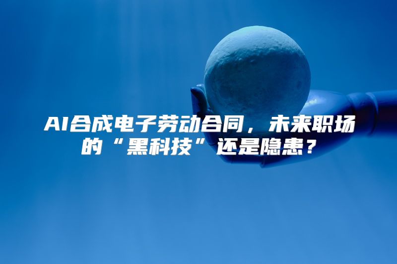 AI合成电子劳动合同，未来职场的“黑科技”还是隐患？