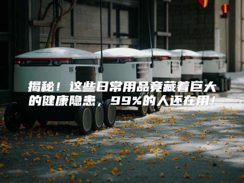 揭秘！这些日常用品竟藏着巨大的健康隐患，99%的人还在用！