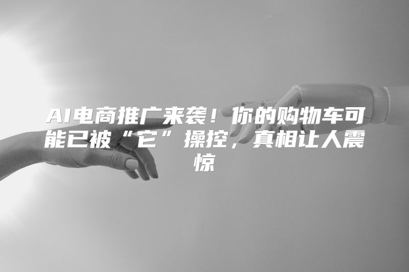 AI电商推广来袭！你的购物车可能已被“它”操控，真相让人震惊