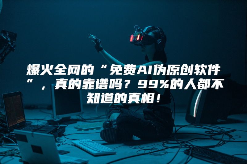 爆火全网的“免费AI伪原创软件”，真的靠谱吗？99%的人都不知道的真相！