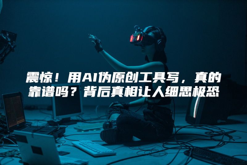 震惊！用AI伪原创工具写，真的靠谱吗？背后真相让人细思极恐