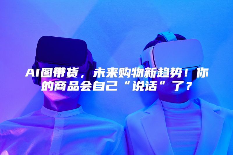 AI图带货，未来购物新趋势！你的商品会自己“说话”了？