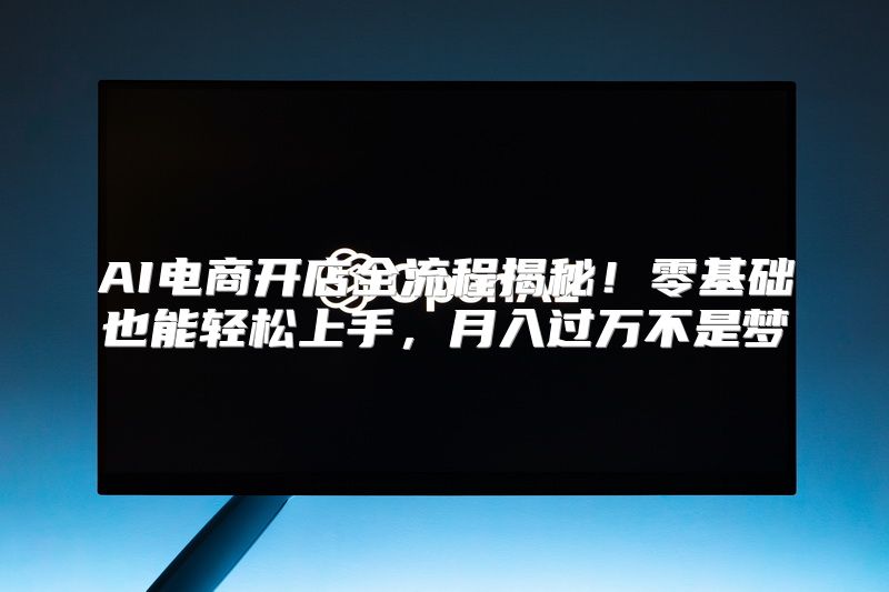 AI电商开店全流程揭秘！零基础也能轻松上手，月入过万不是梦