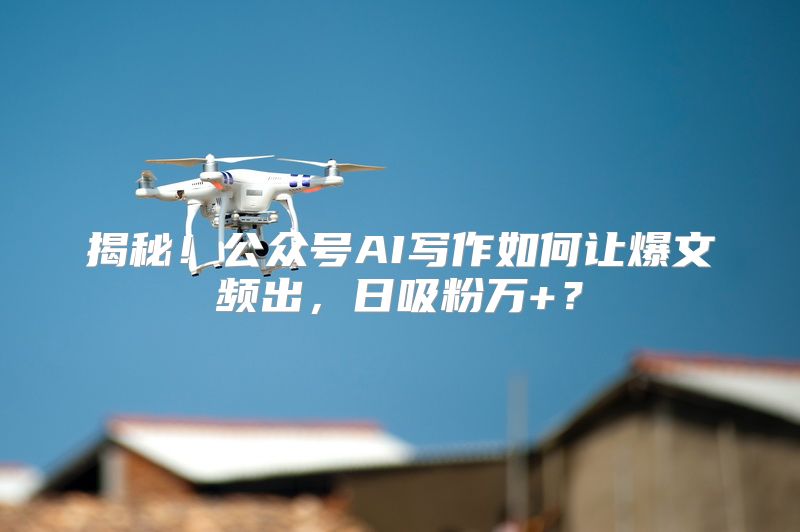 揭秘！公众号AI写作如何让爆文频出，日吸粉万+？