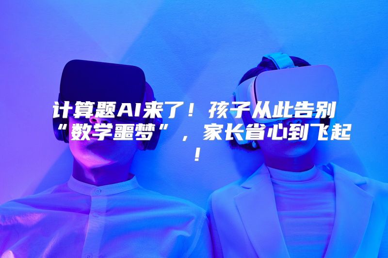 计算题AI来了！孩子从此告别“数学噩梦”，家长省心到飞起！