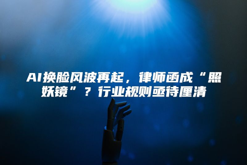 AI换脸风波再起，律师函成“照妖镜”？行业规则亟待厘清