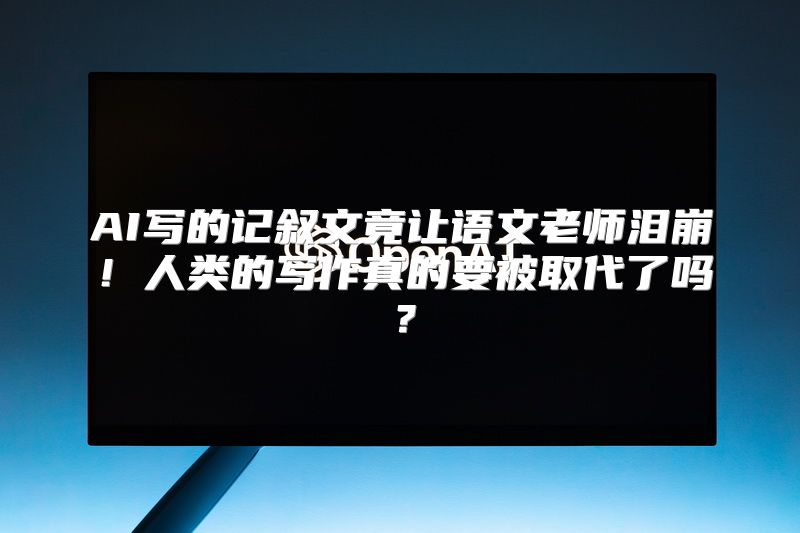 AI写的记叙文竟让语文老师泪崩！人类的写作真的要被取代了吗？