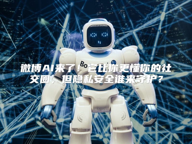 微博AI来了！它比你更懂你的社交圈，但隐私安全谁来守护？